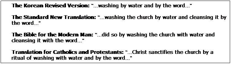 Text Box: The Korean Revised Version: washing by water and by the word
The Standard New Translation: washing the church by water and cleansing it by the word
The Bible for the Modern Man: did so by washing the church with water and cleansing it with the word
Translation for Catholics and Protestants: Christ sanctifies the church by a ritual of washing with water and by the word 
The Modern Language Bible: Christ washes the church with baptism (by immersion) and the word of God
The Standard New Testament: He washes the church with water and cleanses it with the word
